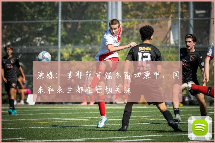 意媒：基耶萨可能冬窗回意甲，国米和米兰都在密切关注