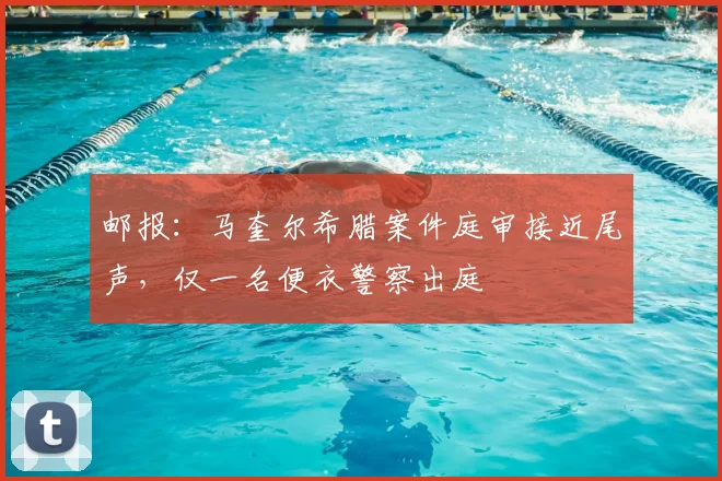 邮报：马奎尔希腊案件庭审接近尾声，仅一名便衣警察出庭