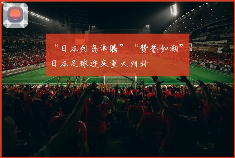 “日本列岛沸腾”“赞誉如潮”！日本足球迎来重大利好