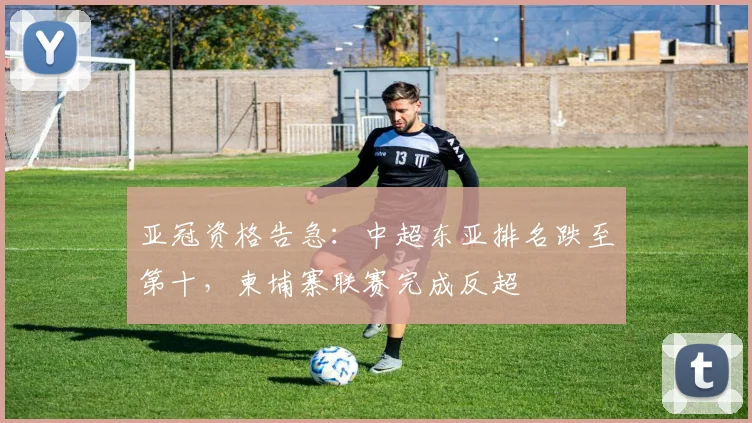 亚冠资格告急：中超东亚排名跌至第十，柬埔寨联赛完成反超