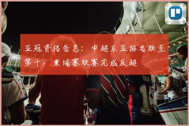 亚冠资格告急：中超东亚排名跌至第十，柬埔寨联赛完成反超