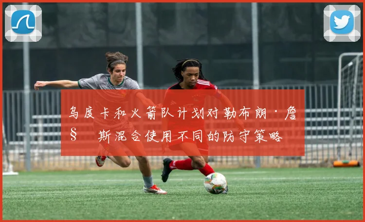 乌度卡和火箭队计划对勒布朗·詹姆斯混合使用不同的防守策略