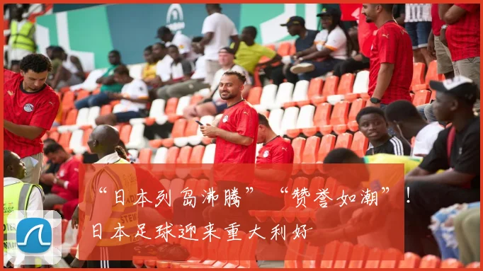 “日本列岛沸腾”“赞誉如潮”！日本足球迎来重大利好