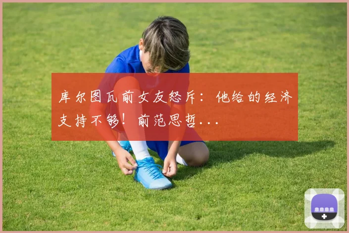 库尔图瓦前女友怒斥：他给的经济支持不够！前范思哲...