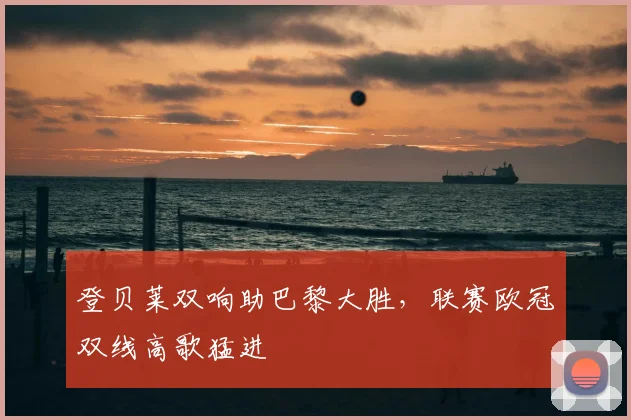 登贝莱双响助巴黎大胜，联赛欧冠双线高歌猛进