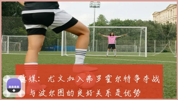 意媒：尤文加入弗罗霍尔特争夺战，与波尔图的良好关系是优势