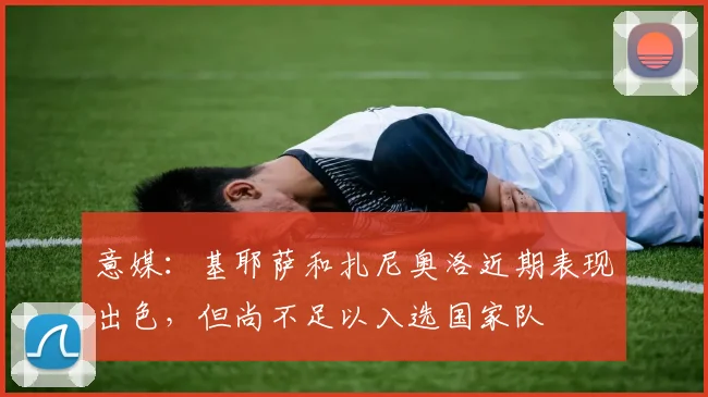 意媒：基耶萨和扎尼奥洛近期表现出色，但尚不足以入选国家队