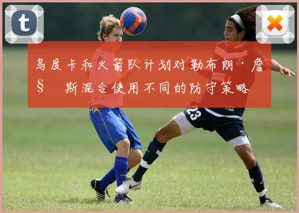 乌度卡和火箭队计划对勒布朗·詹姆斯混合使用不同的防守策略