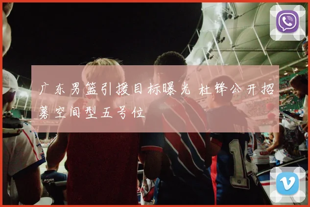广东男篮引援目标曝光 杜锋公开招募空间型五号位