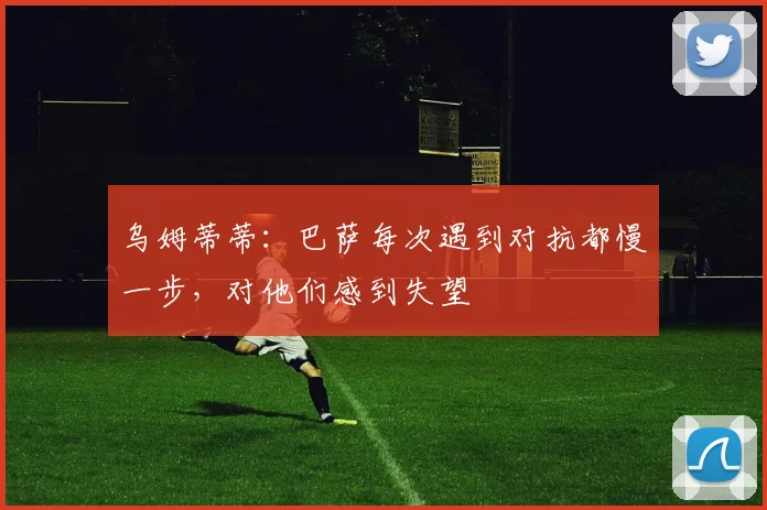 乌姆蒂蒂：巴萨每次遇到对抗都慢一步，对他们感到失望