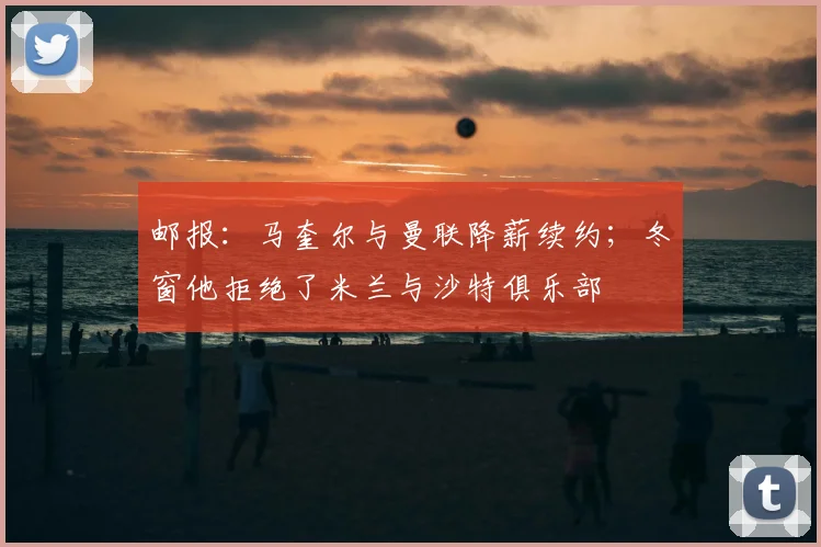 邮报：马奎尔与曼联降薪续约；冬窗他拒绝了米兰与沙特俱乐部