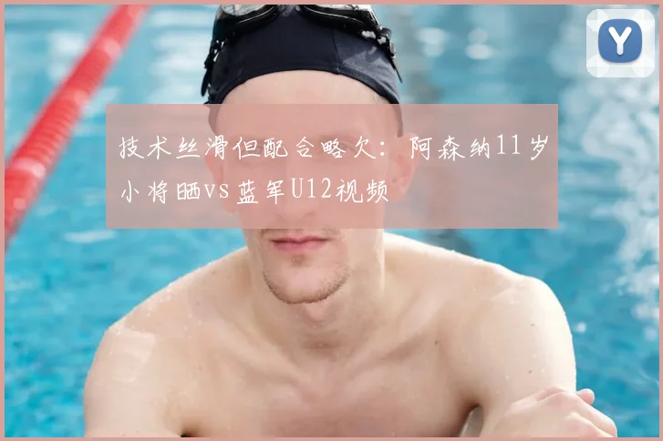 技术丝滑但配合略欠：阿森纳11岁小将晒vs蓝军U12视频