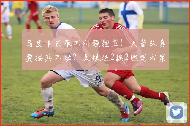 乌度卡亲承不补强控卫！火箭队真要按兵不动？美媒送2换2理想方案