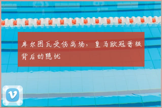 库尔图瓦受伤离场，皇马欧冠晋级背后的隐忧