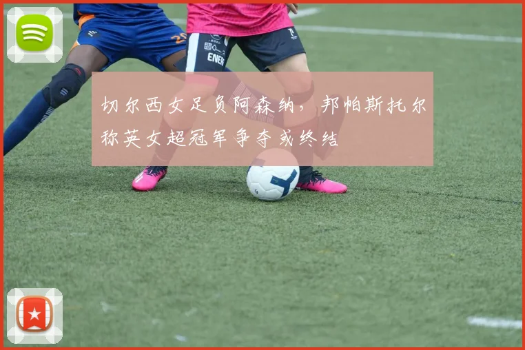 切尔西女足负阿森纳，邦帕斯托尔称英女超冠军争夺或终结