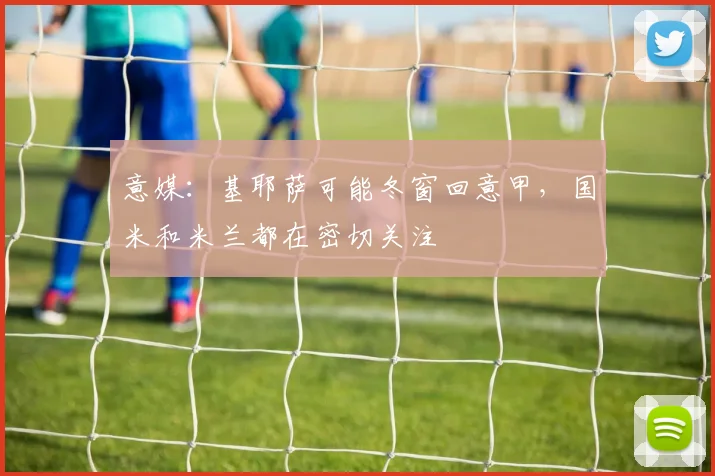 意媒：基耶萨可能冬窗回意甲，国米和米兰都在密切关注