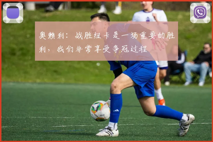 奥赖利：战胜纽卡是一场重要的胜利，我们非常享受争冠过程