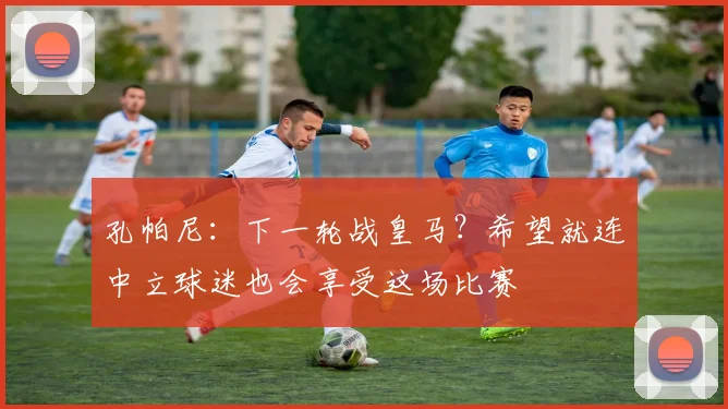 孔帕尼：下一轮战皇马？希望就连中立球迷也会享受这场比赛