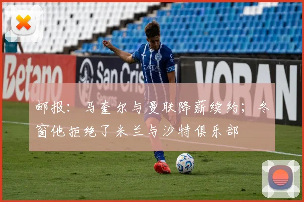 邮报：马奎尔与曼联降薪续约；冬窗他拒绝了米兰与沙特俱乐部