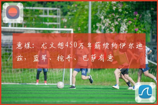 意媒：尤文想450万年薪续约伊尔迪兹，蓝军、枪手、巴萨有意