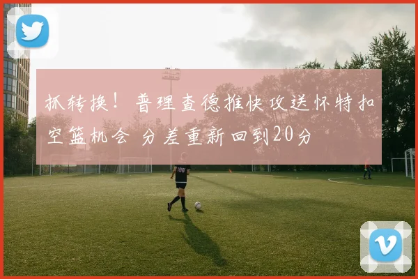 抓转换！普理查德推快攻送怀特扣空篮机会 分差重新回到20分