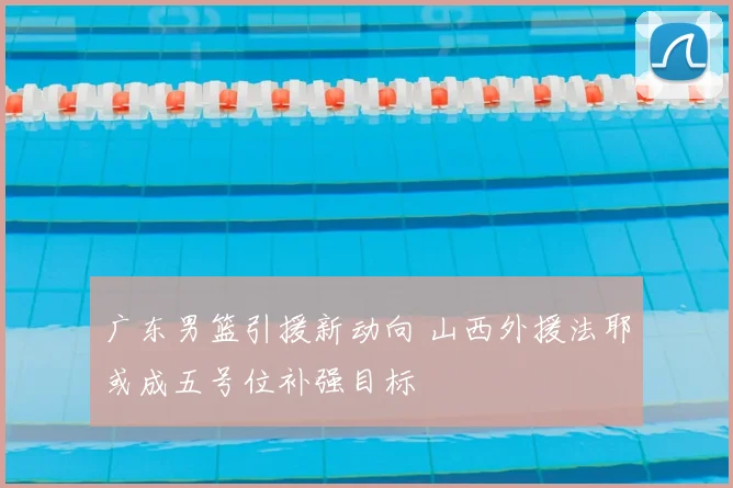 广东男篮引援新动向 山西外援法耶或成五号位补强目标