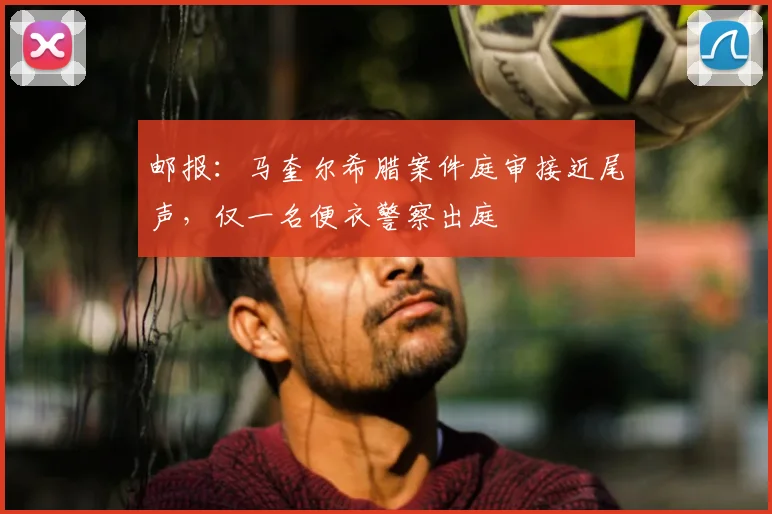 邮报：马奎尔希腊案件庭审接近尾声，仅一名便衣警察出庭