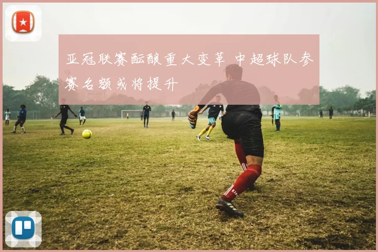亚冠联赛酝酿重大变革 中超球队参赛名额或将提升
