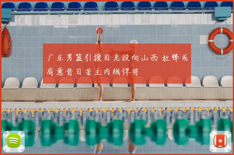 广东男篮引援目光投向山西 杜锋或有意昔日苦主内线悍将