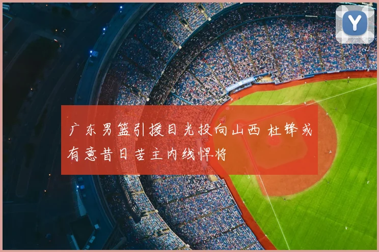 广东男篮引援目光投向山西 杜锋或有意昔日苦主内线悍将