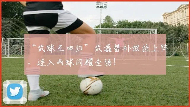 “武球王回归”武磊替补披挂上阵，连入两球闪耀全场！