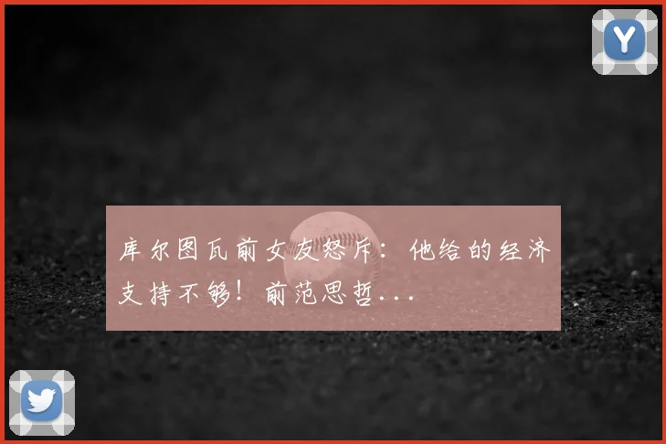 库尔图瓦前女友怒斥：他给的经济支持不够！前范思哲...