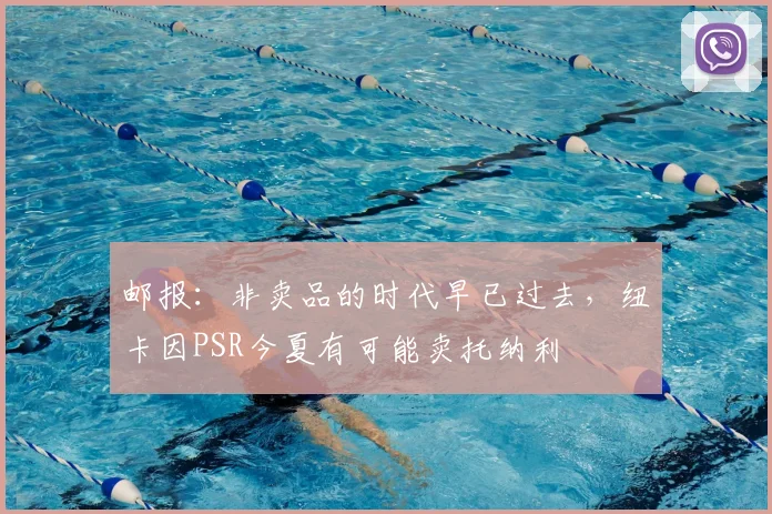 邮报：非卖品的时代早已过去，纽卡因PSR今夏有可能卖托纳利