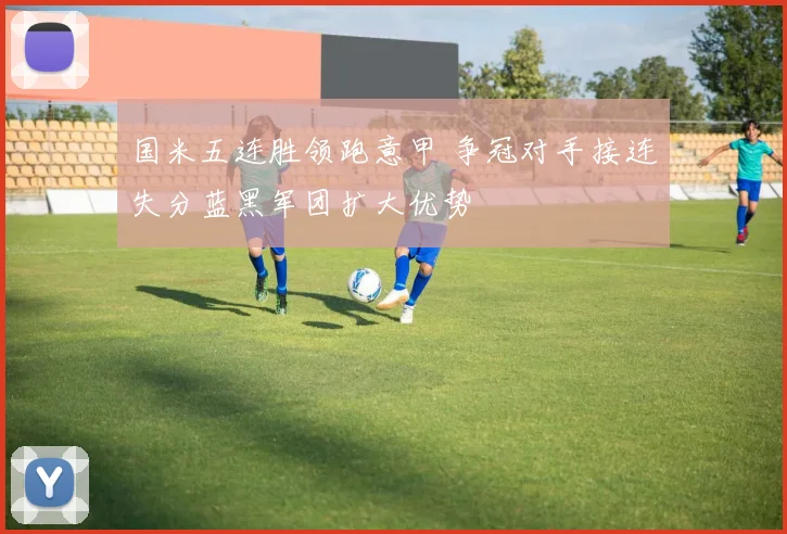国米五连胜领跑意甲 争冠对手接连失分蓝黑军团扩大优势