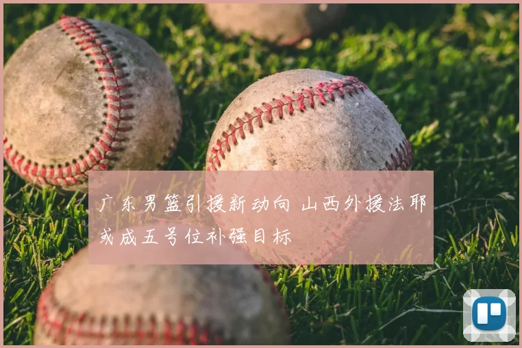 广东男篮引援新动向 山西外援法耶或成五号位补强目标