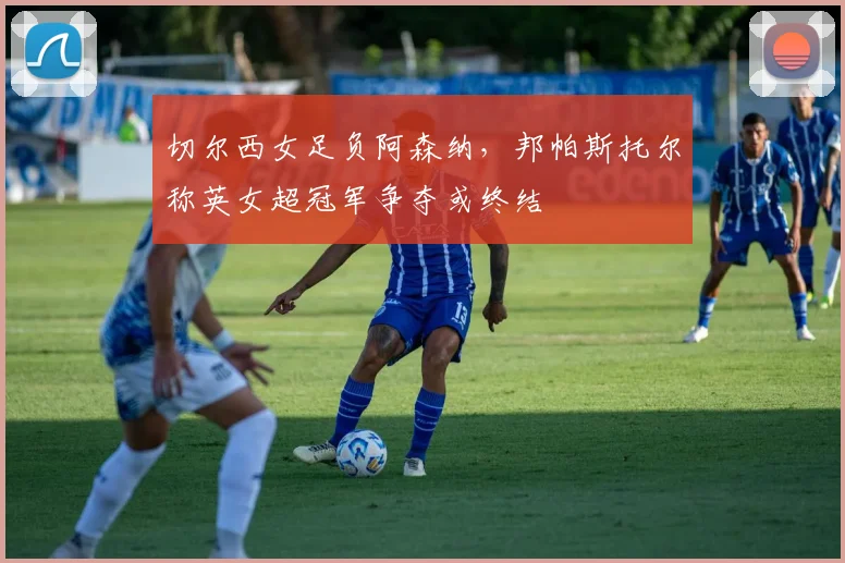 切尔西女足负阿森纳，邦帕斯托尔称英女超冠军争夺或终结