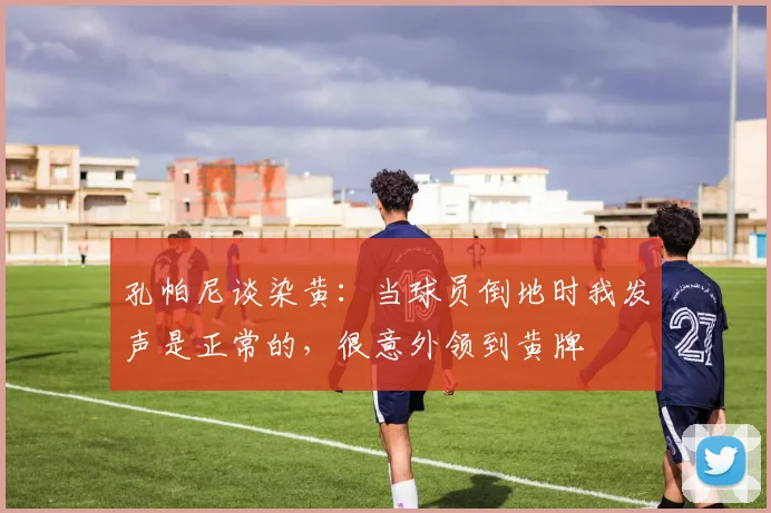 孔帕尼谈染黄：当球员倒地时我发声是正常的，很意外领到黄牌