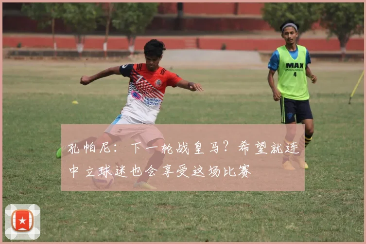 孔帕尼：下一轮战皇马？希望就连中立球迷也会享受这场比赛