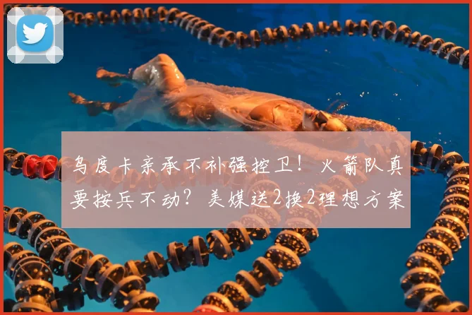 乌度卡亲承不补强控卫！火箭队真要按兵不动？美媒送2换2理想方案