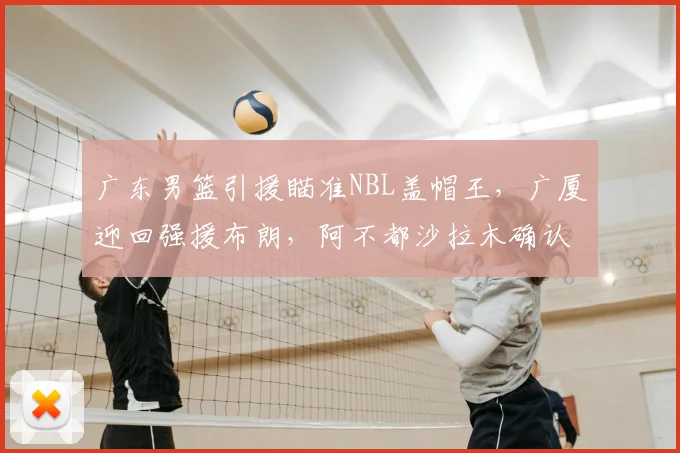 广东男篮引援瞄准NBL盖帽王，广厦迎回强援布朗，阿不都沙拉木确认赛季报销