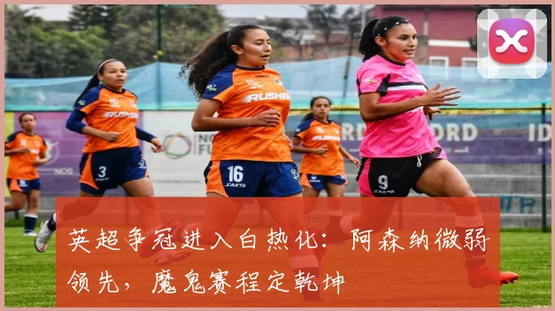 英超争冠进入白热化：阿森纳微弱领先，魔鬼赛程定乾坤