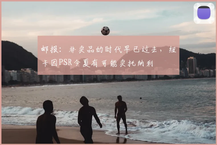 邮报：非卖品的时代早已过去，纽卡因PSR今夏有可能卖托纳利