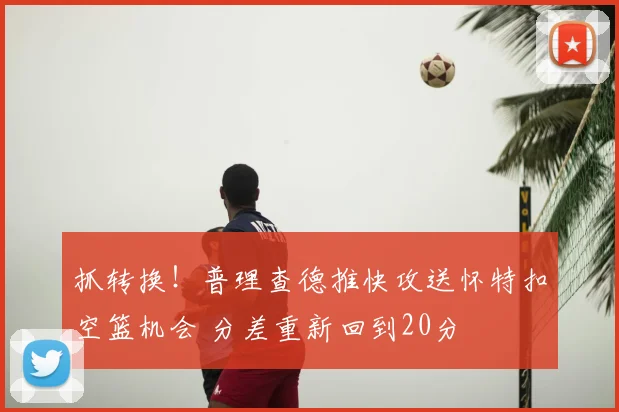 抓转换！普理查德推快攻送怀特扣空篮机会 分差重新回到20分